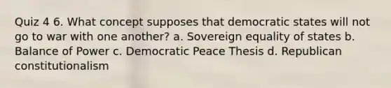 Quiz 4 6. What concept supposes that democratic states will not go to war with one another? a. Sovereign equality of states b. Balance of Power c. Democratic Peace Thesis d. Republican constitutionalism