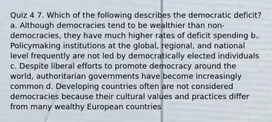 Quiz 4 7. Which of the following describes the democratic deficit? a. Although democracies tend to be wealthier than non-democracies, they have much higher rates of deficit spending b. Policymaking institutions at the global, regional, and national level frequently are not led by democratically elected individuals c. Despite liberal efforts to promote democracy around the world, authoritarian governments have become increasingly common d. Developing countries often are not considered democracies because their cultural values and practices differ from many wealthy European countries