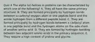 Quiz 4 The alpha (α)-helices in proteins can be characterized by which one of the following? A. They all have the same primary structure. B. They are formed principally by hydrogen bonds between a carbonyl oxygen atom in one peptide bond and the amide hydrogen from a different peptide bond. C. They are formed principally by hydrogen bonds between a carbonyl atom in one peptide bond and the hydrogen atoms on the side chain of another amino acid. D. They are formed by hydrogen bonding between two adjacent amino acids in the primary sequence. E. They require a high content of proline and glycine.