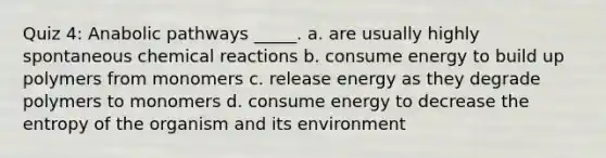 Quiz 4: Anabolic pathways _____. a. are usually highly spontaneous chemical reactions b. consume energy to build up polymers from monomers c. release energy as they degrade polymers to monomers d. consume energy to decrease the entropy of the organism and its environment