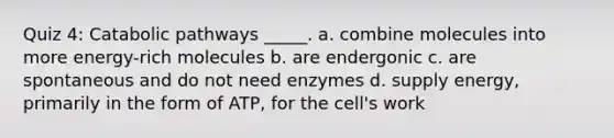 Quiz 4: Catabolic pathways _____. a. combine molecules into more energy-rich molecules b. are endergonic c. are spontaneous and do not need enzymes d. supply energy, primarily in the form of ATP, for the cell's work