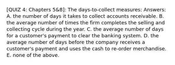 [QUIZ 4: Chapters 5&8]: The days-to-collect measures: Answers: A. the number of days it takes to collec<a href='https://www.questionai.com/knowledge/k7x83BRk9p-t-accounts' class='anchor-knowledge'>t accounts</a> receivable. B. the average number of times the firm completes the selling and collecting cycle during the year. C. the average number of days for a customer's payment to clear the banking system. D. the average number of days before the company receives a customer's payment and uses the cash to re-order merchandise. E. none of the above.