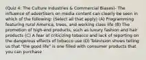 (Quiz 4: The Culture Industries & Commercial Biases)- The influence of advertisers on media content can clearly be seen in which of the following: (Select all that apply) (A) Programming featuring rural America, trees, and working class life (B) The promotion of high-end products, such as luxury fashion and hair products (C) A fear of criticizing tobacco and lack of reporting on the dangerous effects of tobacco use (D) Television shows telling us that "the good life" is one filled with consumer products that you can purchase