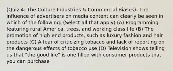 (Quiz 4: The Culture Industries & Commercial Biases)- The influence of advertisers on media content can clearly be seen in which of the following: (Select all that apply) (A) Programming featuring rural America, trees, and working class life (B) The promotion of high-end products, such as luxury fashion and hair products (C) A fear of criticizing tobacco and lack of reporting on the dangerous effects of tobacco use (D) Television shows telling us that "the good life" is one filled with consumer products that you can purchase