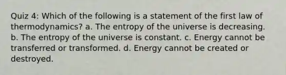 Quiz 4: Which of the following is a statement of the first law of thermodynamics? a. The entropy of the universe is decreasing. b. The entropy of the universe is constant. c. Energy cannot be transferred or transformed. d. Energy cannot be created or destroyed.