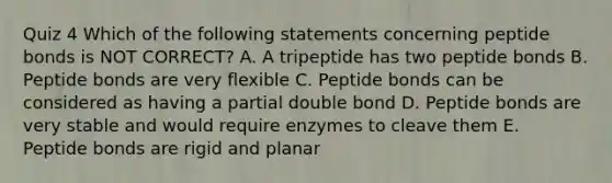 Quiz 4 Which of the following statements concerning peptide bonds is NOT CORRECT? A. A tripeptide has two peptide bonds B. Peptide bonds are very flexible C. Peptide bonds can be considered as having a partial double bond D. Peptide bonds are very stable and would require enzymes to cleave them E. Peptide bonds are rigid and planar