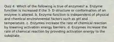 Quiz 4: Which of the following is true of enzymes? a. Enzyme function is increased if the 3- D structure or conformation of an enzyme is altered. b. Enzyme function is independent of physical and chemical environmental factors such as pH and temperature. c. Enzymes increase the rate of chemical reaction by lowering activation energy barriers. d. Enzymes increase the rate of chemical reaction by providing activation energy to the substrate.