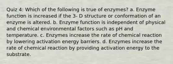 Quiz 4: Which of the following is true of enzymes? a. Enzyme function is increased if the 3- D structure or conformation of an enzyme is altered. b. Enzyme function is independent of physical and chemical environmental factors such as pH and temperature. c. Enzymes increase the rate of chemical reaction by lowering activation energy barriers. d. Enzymes increase the rate of chemical reaction by providing activation energy to the substrate.