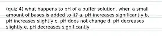 (quiz 4) what happens to pH of a buffer solution, when a small amount of bases is added to it? a. pH increases significantly b. pH increases slightly c. pH does not change d. pH decreases slightly e. pH decreases significantly