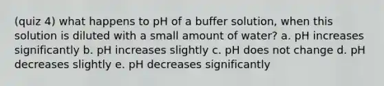 (quiz 4) what happens to pH of a buffer solution, when this solution is diluted with a small amount of water? a. pH increases significantly b. pH increases slightly c. pH does not change d. pH decreases slightly e. pH decreases significantly