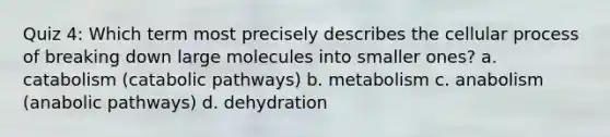 Quiz 4: Which term most precisely describes the cellular process of breaking down large molecules into smaller ones? a. catabolism (catabolic pathways) b. metabolism c. anabolism (anabolic pathways) d. dehydration