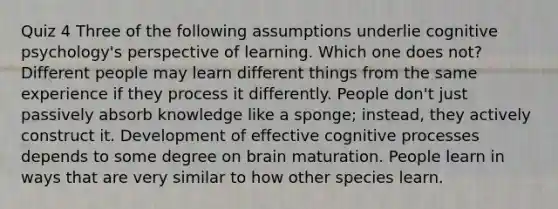 Quiz 4 Three of the following assumptions underlie cognitive psychology's perspective of learning. Which one does not? Different people may learn different things from the same experience if they process it differently. People don't just passively absorb knowledge like a sponge; instead, they actively construct it. Development of effective cognitive processes depends to some degree on brain maturation. People learn in ways that are very similar to how other species learn.