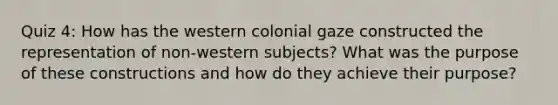 Quiz 4: How has the western colonial gaze constructed the representation of non-western subjects? What was the purpose of these constructions and how do they achieve their purpose?