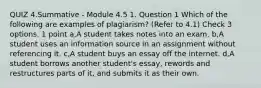 QUIZ 4.Summative - Module 4.5 1. Question 1 Which of the following are examples of plagiarism? (Refer to 4.1) Check 3 options. 1 point a,A student takes notes into an exam. b,A student uses an information source in an assignment without referencing it. c,A student buys an essay off the internet. d,A student borrows another student's essay, rewords and restructures parts of it, and submits it as their own.