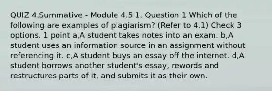 QUIZ 4.Summative - Module 4.5 1. Question 1 Which of the following are examples of plagiarism? (Refer to 4.1) Check 3 options. 1 point a,A student takes notes into an exam. b,A student uses an information source in an assignment without referencing it. c,A student buys an essay off the internet. d,A student borrows another student's essay, rewords and restructures parts of it, and submits it as their own.