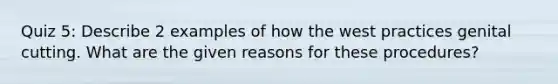 Quiz 5: Describe 2 examples of how the west practices genital cutting. What are the given reasons for these procedures?