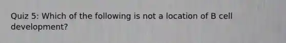 Quiz 5: Which of the following is not a location of B cell development?