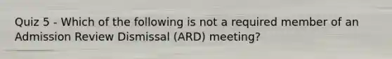 Quiz 5 - Which of the following is not a required member of an Admission Review Dismissal (ARD) meeting?