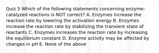 Quiz 5 Which of the following statements concerning enzyme-catalyzed reactions is NOT correct? A. Enzymes increase the reaction rate by lowering the activation energy B. Enzymes increase the reaction rate by stabilizing the transient state of reactants C. Enzymes increases the reaction rate by increasing the equilibrium constant D. Enzyme activity may be affected by changes in pH E. None of the above