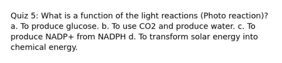 Quiz 5: What is a function of the light reactions (Photo reaction)? a. To produce glucose. b. To use CO2 and produce water. c. To produce NADP+ from NADPH d. To transform solar energy into chemical energy.