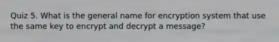 Quiz 5. What is the general name for encryption system that use the same key to encrypt and decrypt a message?