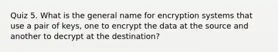 Quiz 5. What is the general name for encryption systems that use a pair of keys, one to encrypt the data at the source and another to decrypt at the destination?