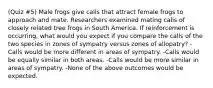 (Quiz #5) Male frogs give calls that attract female frogs to approach and mate. Researchers examined mating calls of closely related tree frogs in South America. If reinforcement is occurring, what would you expect if you compare the calls of the two species in zones of sympatry versus zones of allopatry? -Calls would be more different in areas of sympatry. -Calls would be equally similar in both areas. -Calls would be more similar in areas of sympatry. -None of the above outcomes would be expected.