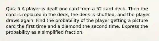 Quiz 5 A player is dealt one card from a 52 card deck. Then the card is replaced in the​ deck, the deck is​ shuffled, and the player draws again. Find the probability of the player getting a picture card the first time and a diamond the second time. Express the probability as a simplified fraction.