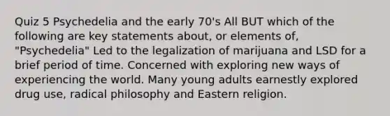 Quiz 5 Psychedelia and the early 70's All BUT which of the following are key statements about, or elements of, "Psychedelia" Led to the legalization of marijuana and LSD for a brief period of time. Concerned with exploring new ways of experiencing the world. Many young adults earnestly explored drug use, radical philosophy and Eastern religion.