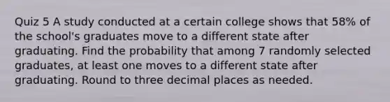 Quiz 5 A study conducted at a certain college shows that 58% of the​ school's graduates move to a different state after graduating. Find the probability that among 7 randomly selected​ graduates, at least one moves to a different state after graduating. Round to three decimal places as needed.