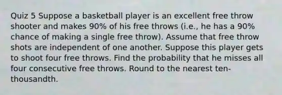 Quiz 5 Suppose a basketball player is an excellent free throw shooter and makes 90% of his free throws​ (i.e., he has a 90% chance of making a single free​ throw). Assume that free throw shots are independent of one another. Suppose this player gets to shoot four free throws. Find the probability that he misses all four consecutive free throws. Round to the nearest​ ten-thousandth.