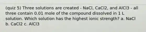 (quiz 5) Three solutions are created - NaCl, CaCl2, and AlCl3 - all three contain 0.01 mole of the compound dissolved in 1 L solution. Which solution has the highest ionic strength? a. NaCl b. CaCl2 c. AlCl3