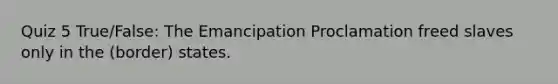 Quiz 5 True/False: The Emancipation Proclamation freed slaves only in the (border) states.