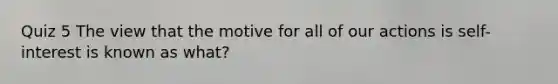 Quiz 5 The view that the motive for all of our actions is self-interest is known as what?