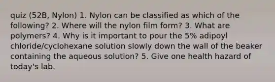 quiz (52B, Nylon) 1. Nylon can be classified as which of the following? 2. Where will the nylon film form? 3. What are polymers? 4. Why is it important to pour the 5% adipoyl chloride/cyclohexane solution slowly down the wall of the beaker containing the aqueous solution? 5. Give one health hazard of today's lab.