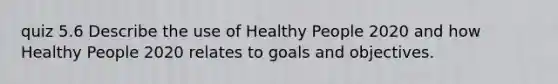 quiz 5.6 Describe the use of Healthy People 2020 and how Healthy People 2020 relates to goals and objectives.