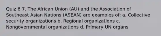 Quiz 6 7. The African Union (AU) and the Association of Southeast Asian Nations (ASEAN) are examples of: a. Collective security organizations b. Regional organizations c. Nongovernmental organizations d. Primary UN organs