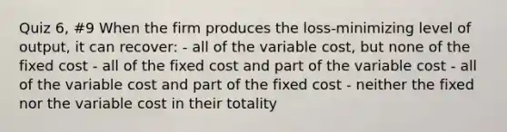 Quiz 6, #9 When the firm produces the loss-minimizing level of output, it can recover: - all of the variable cost, but none of the fixed cost - all of the fixed cost and part of the variable cost - all of the variable cost and part of the fixed cost - neither the fixed nor the variable cost in their totality