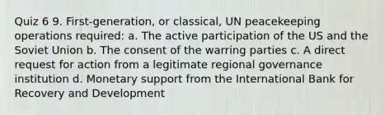 Quiz 6 9. First-generation, or classical, UN peacekeeping operations required: a. The active participation of the US and the Soviet Union b. The consent of the warring parties c. A direct request for action from a legitimate regional governance institution d. Monetary support from the International Bank for Recovery and Development