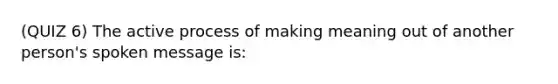 (QUIZ 6) The active process of making meaning out of another person's spoken message is: