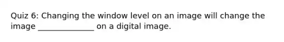 Quiz 6: Changing the window level on an image will change the image ______________ on a digital image.