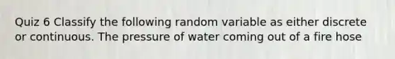 Quiz 6 Classify the following random variable as either discrete or continuous. The pressure of water coming out of a fire hose