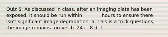 Quiz 6: As discussed in class, after an imaging plate has been exposed, it should be run within _______ hours to ensure there isn't significant image degradation. a. This is a trick questions, the image remains forever b. 24 c. 8 d. 1