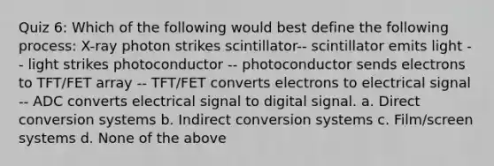 Quiz 6: Which of the following would best define the following process: X-ray photon strikes scintillator-- scintillator emits light -- light strikes photoconductor -- photoconductor sends electrons to TFT/FET array -- TFT/FET converts electrons to electrical signal -- ADC converts electrical signal to digital signal. a. Direct conversion systems b. Indirect conversion systems c. Film/screen systems d. None of the above