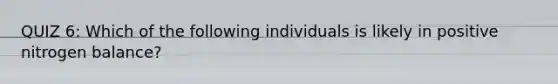 QUIZ 6: Which of the following individuals is likely in positive nitrogen balance?