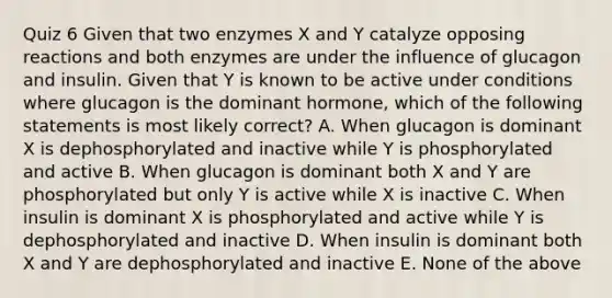 Quiz 6 Given that two enzymes X and Y catalyze opposing reactions and both enzymes are under the influence of glucagon and insulin. Given that Y is known to be active under conditions where glucagon is the dominant hormone, which of the following statements is most likely correct? A. When glucagon is dominant X is dephosphorylated and inactive while Y is phosphorylated and active B. When glucagon is dominant both X and Y are phosphorylated but only Y is active while X is inactive C. When insulin is dominant X is phosphorylated and active while Y is dephosphorylated and inactive D. When insulin is dominant both X and Y are dephosphorylated and inactive E. None of the above