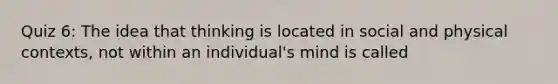 Quiz 6: The idea that thinking is located in social and physical contexts, not within an individual's mind is called