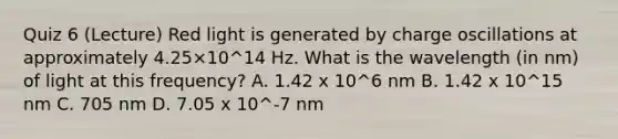 Quiz 6 (Lecture) Red light is generated by charge oscillations at approximately 4.25×10^14 Hz. What is the wavelength (in nm) of light at this frequency? A. 1.42 x 10^6 nm B. 1.42 x 10^15 nm C. 705 nm D. 7.05 x 10^-7 nm