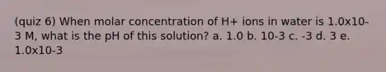 (quiz 6) When molar concentration of H+ ions in water is 1.0x10-3 M, what is the pH of this solution? a. 1.0 b. 10-3 c. -3 d. 3 e. 1.0x10-3