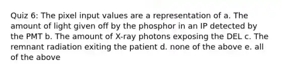 Quiz 6: The pixel input values are a representation of a. The amount of light given off by the phosphor in an IP detected by the PMT b. The amount of X-ray photons exposing the DEL c. The remnant radiation exiting the patient d. none of the above e. all of the above